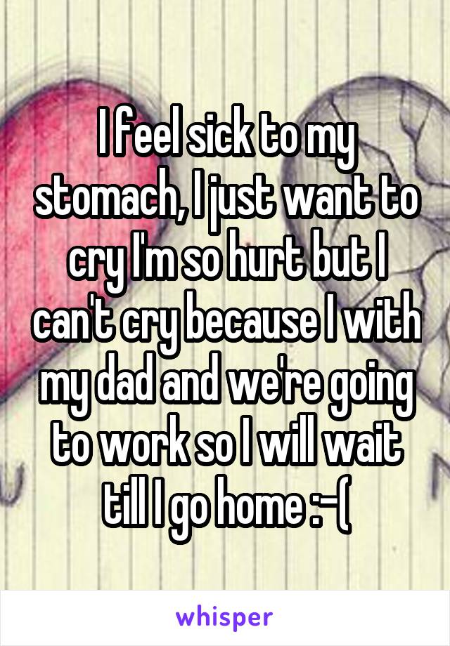 I feel sick to my stomach, I just want to cry I'm so hurt but I can't cry because I with my dad and we're going to work so I will wait till I go home :-(