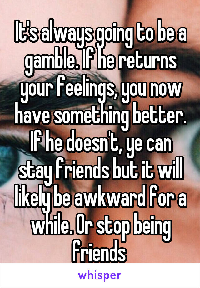 It's always going to be a gamble. If he returns your feelings, you now have something better. If he doesn't, ye can stay friends but it will likely be awkward for a while. Or stop being friends 