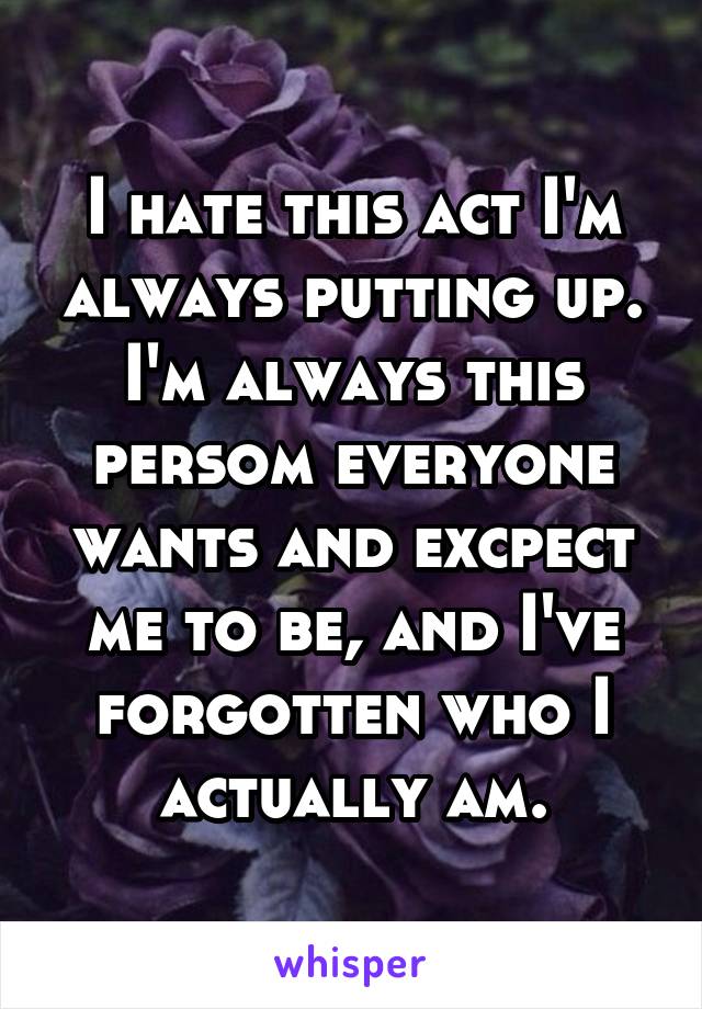 I hate this act I'm always putting up. I'm always this persom everyone wants and excpect me to be, and I've forgotten who I actually am.