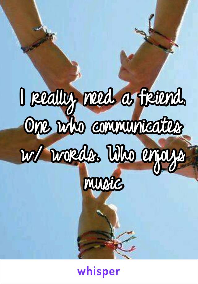 I really need a friend. One who communicates w/ words. Who enjoys music