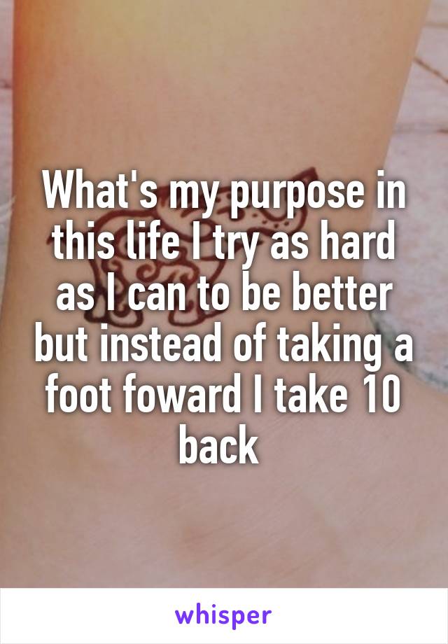 What's my purpose in this life I try as hard as I can to be better but instead of taking a foot foward I take 10 back 