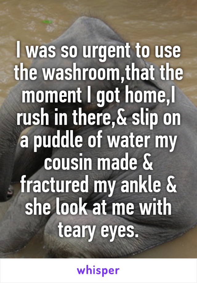 I was so urgent to use the washroom,that the moment I got home,I rush in there,& slip on a puddle of water my cousin made & fractured my ankle & she look at me with teary eyes.