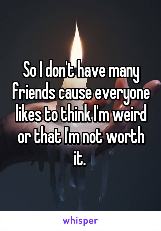 So I don't have many friends cause everyone likes to think I'm weird or that I'm not worth it. 