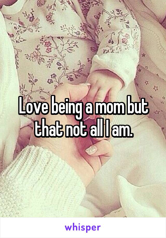 Love being a mom but that not all I am.