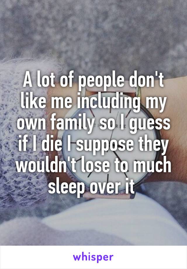 A lot of people don't like me including my own family so I guess if I die I suppose they wouldn't lose to much sleep over it 