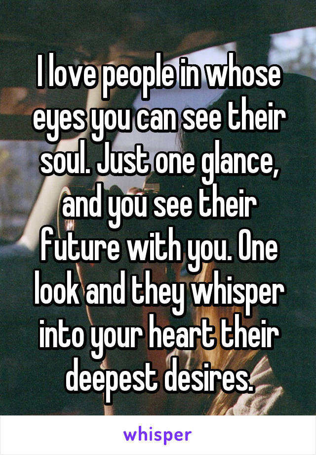 I love people in whose eyes you can see their soul. Just one glance, and you see their future with you. One look and they whisper into your heart their deepest desires.