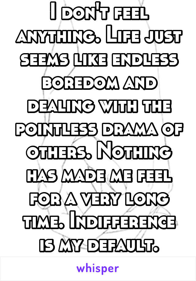 I don't feel anything. Life just seems like endless boredom and dealing with the pointless drama of others. Nothing has made me feel for a very long time. Indifference is my default. Stuck.