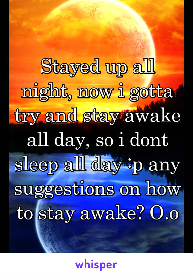 Stayed up all night, now i gotta try and stay awake all day, so i dont sleep all day :p any suggestions on how to stay awake? O.o