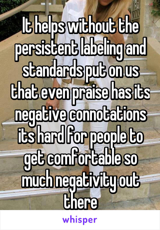 It helps without the persistent labeling and standards put on us that even praise has its negative connotations its hard for people to get comfortable so much negativity out there