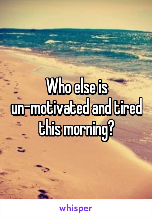 Who else is un-motivated and tired this morning?