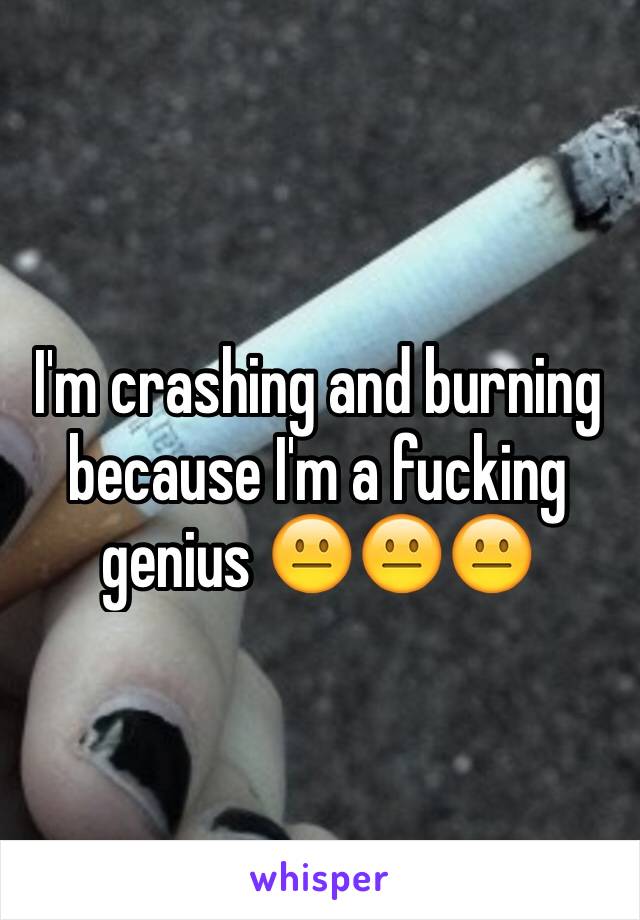 I'm crashing and burning because I'm a fucking genius 😐😐😐