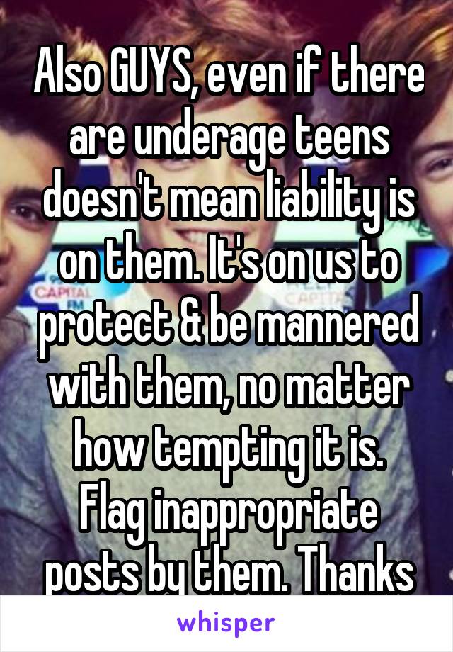 Also GUYS, even if there are underage teens doesn't mean liability is on them. It's on us to protect & be mannered with them, no matter how tempting it is.
Flag inappropriate posts by them. Thanks