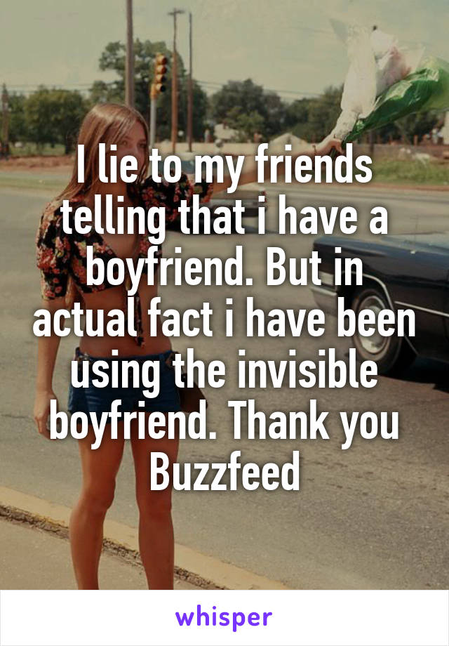 I lie to my friends telling that i have a boyfriend. But in actual fact i have been using the invisible boyfriend. Thank you Buzzfeed