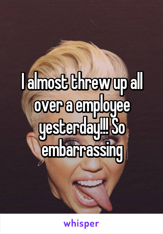 I almost threw up all over a employee yesterday!!! So embarrassing