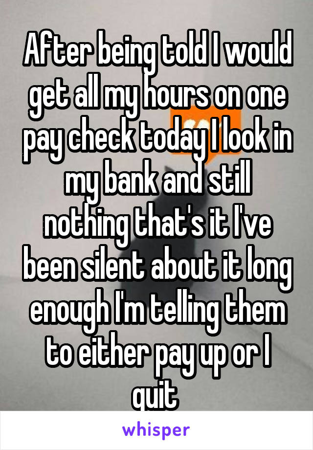 After being told I would get all my hours on one pay check today I look in my bank and still nothing that's it I've been silent about it long enough I'm telling them to either pay up or I quit 