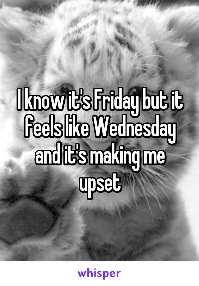 I know it's Friday but it feels like Wednesday and it's making me upset