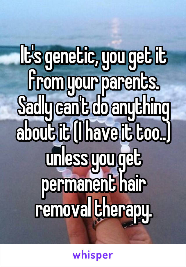 It's genetic, you get it from your parents. Sadly can't do anything about it (I have it too..) unless you get permanent hair removal therapy.