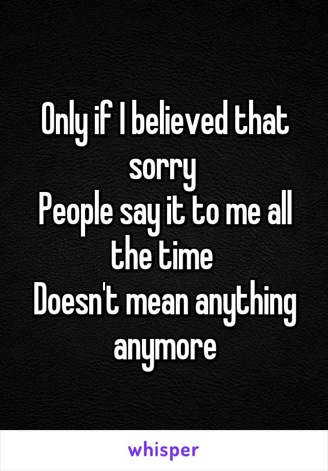 Only if I believed that sorry 
People say it to me all the time 
Doesn't mean anything anymore