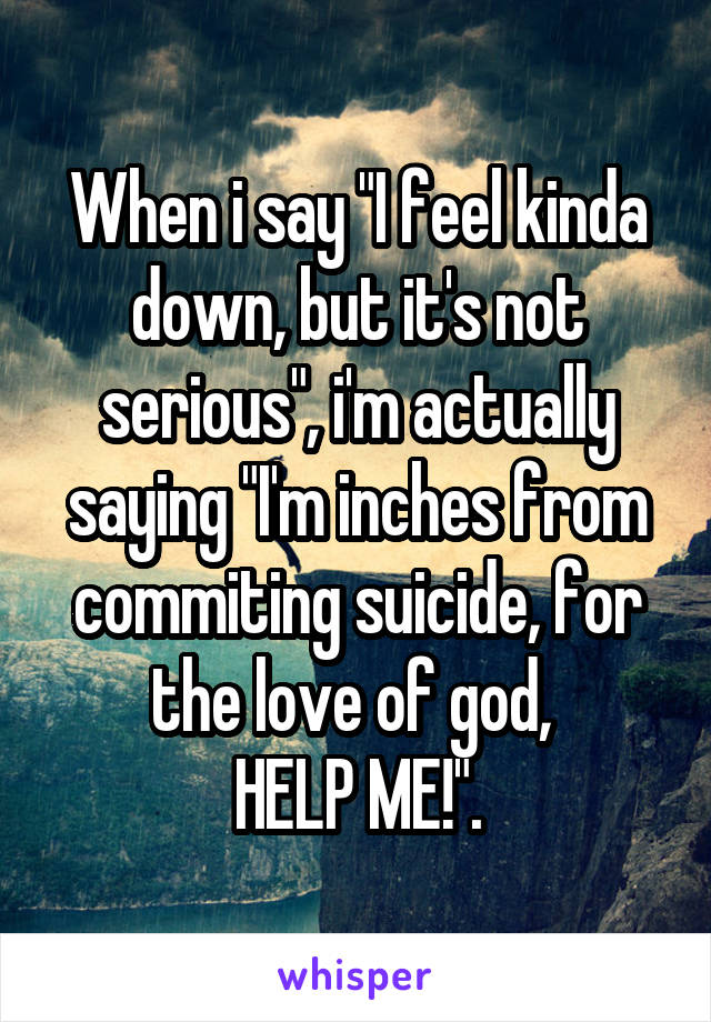 When i say "I feel kinda down, but it's not serious", i'm actually saying "I'm inches from commiting suicide, for the love of god, 
HELP ME!".