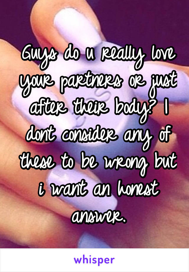 Guys do u really love your partners or just after their body? I dont consider any of these to be wrong but i want an honest answer.