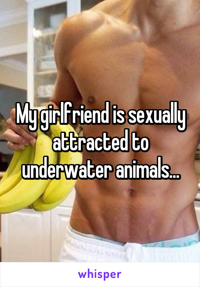 My girlfriend is sexually attracted to underwater animals...