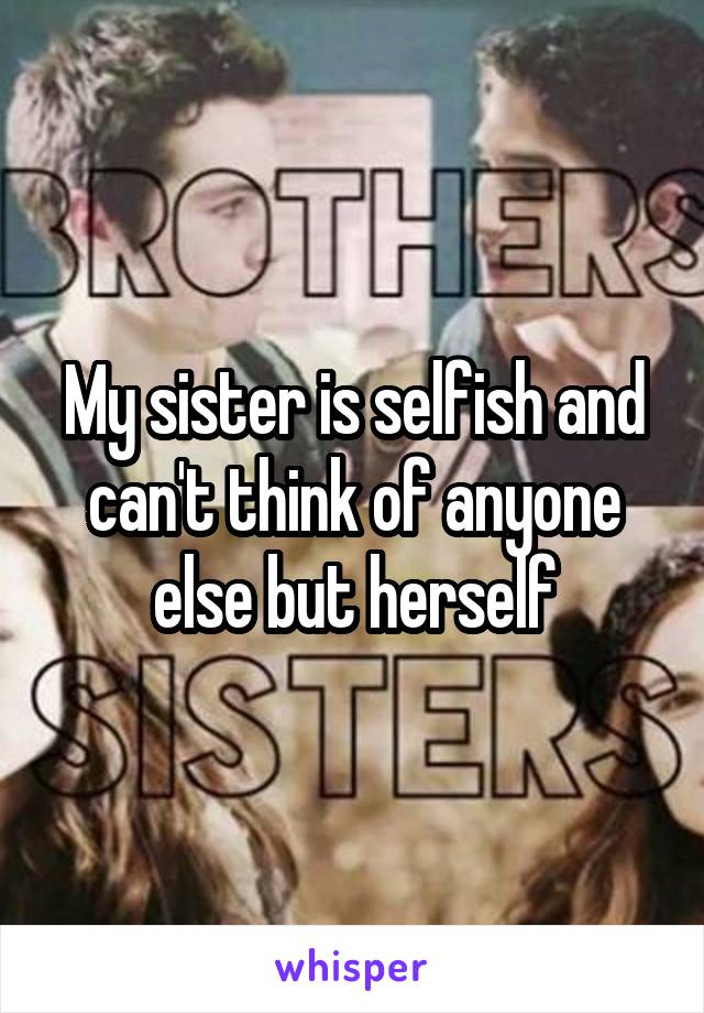 My sister is selfish and can't think of anyone else but herself