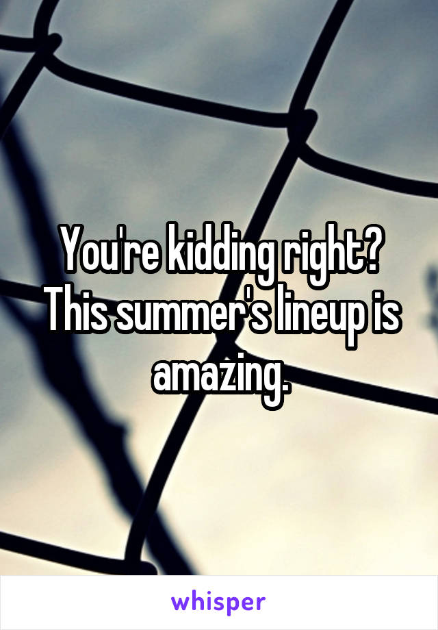 You're kidding right? This summer's lineup is amazing.