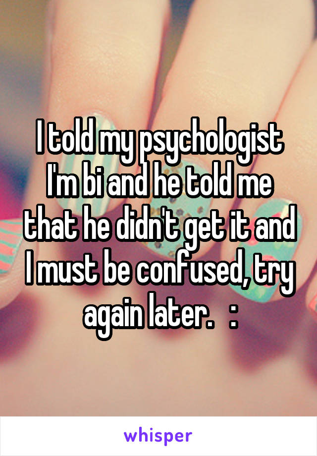 I told my psychologist I'm bi and he told me that he didn't get it and I must be confused, try again later.   :\