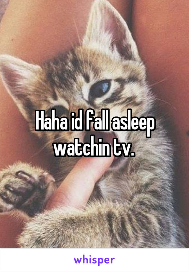 Haha id fall asleep watchin tv. 