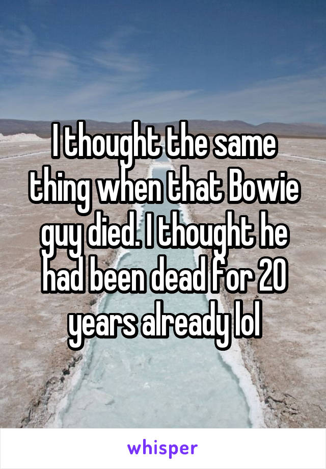 I thought the same thing when that Bowie guy died. I thought he had been dead for 20 years already lol