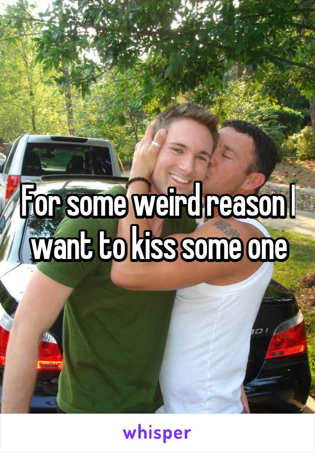 For some weird reason I want to kiss some one