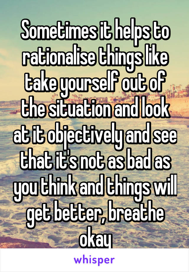 Sometimes it helps to rationalise things like take yourself out of the situation and look at it objectively and see that it's not as bad as you think and things will get better, breathe okay