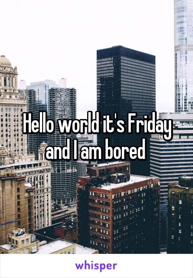 Hello world it's Friday and I am bored 