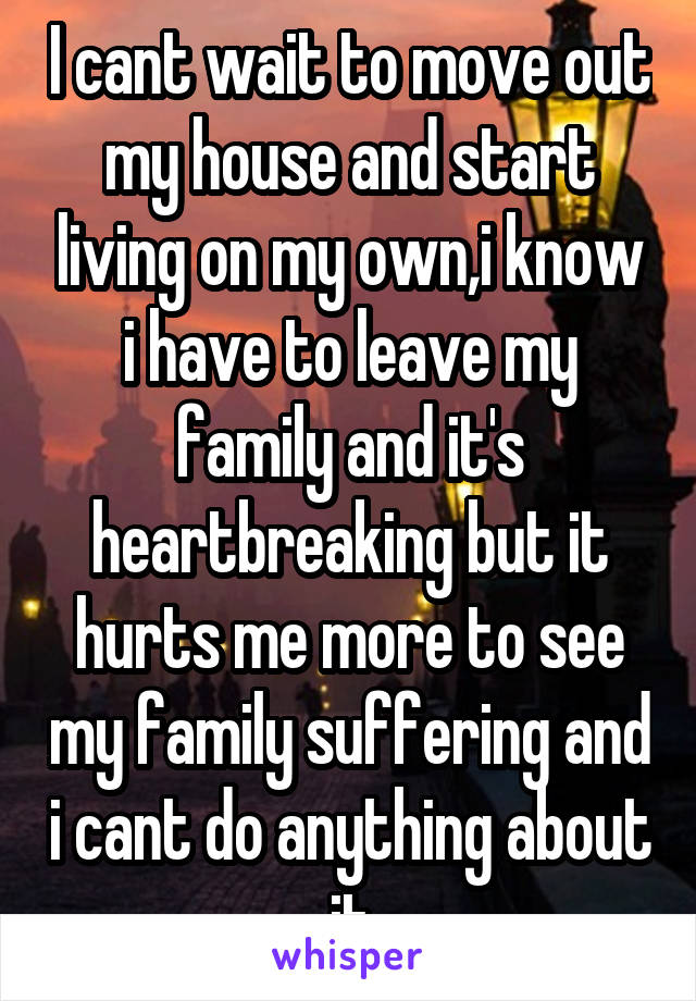 I cant wait to move out my house and start living on my own,i know i have to leave my family and it's heartbreaking but it hurts me more to see my family suffering and i cant do anything about it