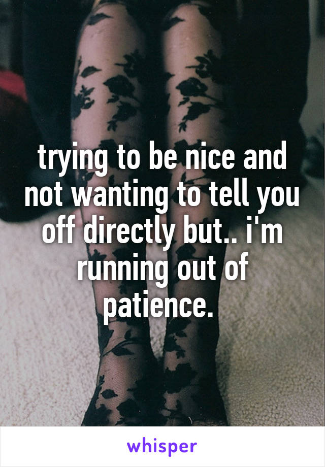 trying to be nice and not wanting to tell you off directly but.. i'm running out of patience. 