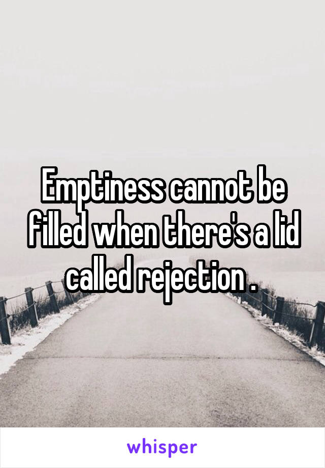 Emptiness cannot be filled when there's a lid called rejection . 