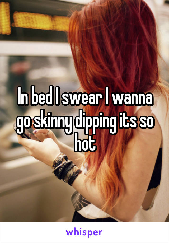 In bed I swear I wanna go skinny dipping its so hot