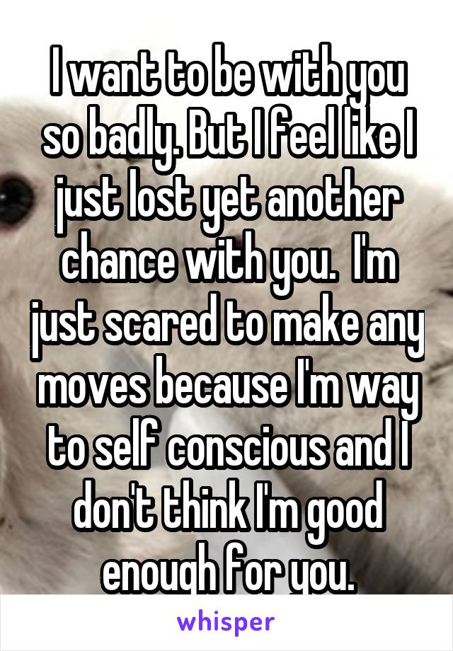 I want to be with you so badly. But I feel like I just lost yet another chance with you.  I'm just scared to make any moves because I'm way to self conscious and I don't think I'm good enough for you.