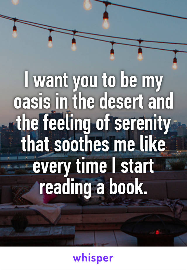 I want you to be my oasis in the desert and the feeling of serenity that soothes me like every time I start reading a book.