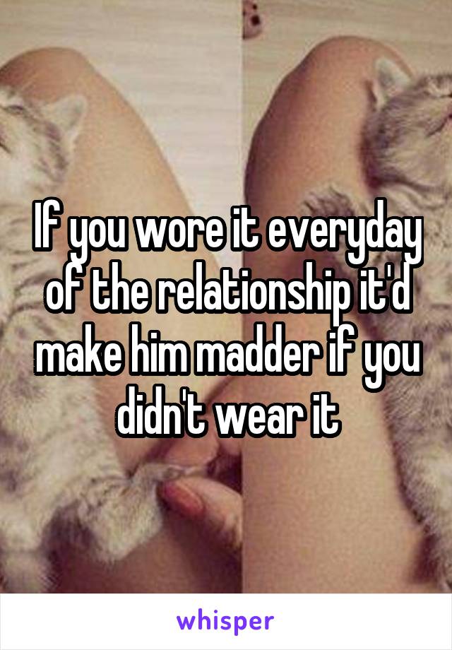 If you wore it everyday of the relationship it'd make him madder if you didn't wear it