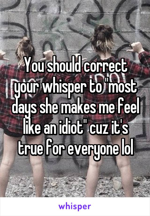 You should correct your whisper to "most days she makes me feel like an idiot" cuz it's true for everyone lol