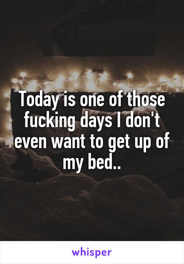 Today is one of those fucking days I don't even want to get up of my bed..