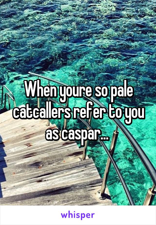 When youre so pale catcallers refer to you as caspar... 