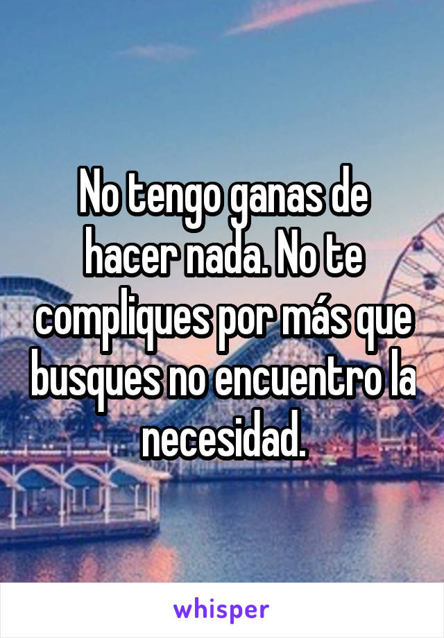 No tengo ganas de hacer nada. No te compliques por más que busques no encuentro la necesidad.