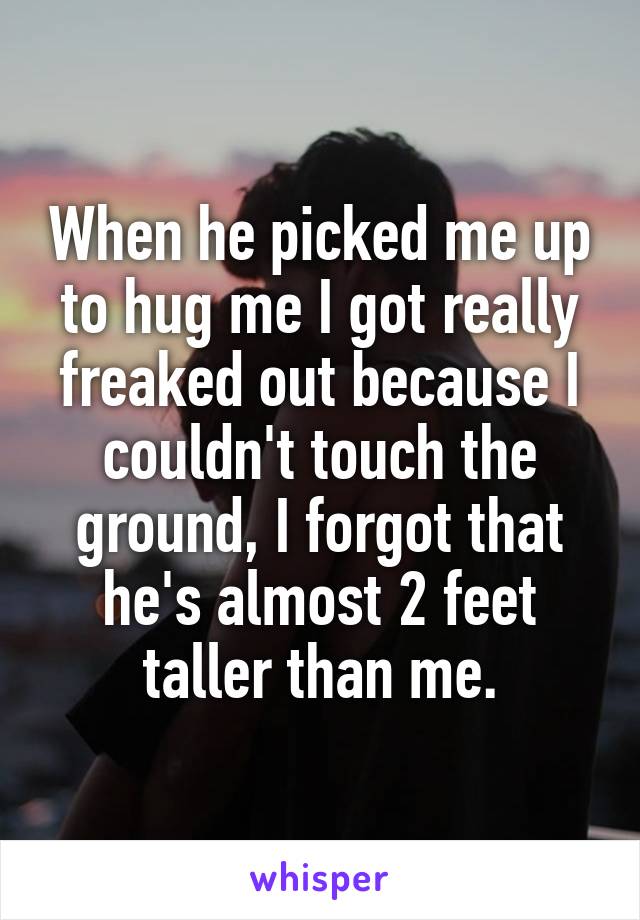 When he picked me up to hug me I got really freaked out because I couldn't touch the ground, I forgot that he's almost 2 feet taller than me.