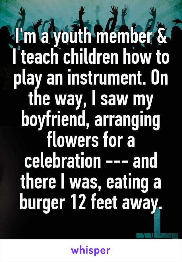 I'm a youth member & I teach children how to play an instrument. On the way, I saw my boyfriend, arranging flowers for a celebration --- and there I was, eating a burger 12 feet away.
