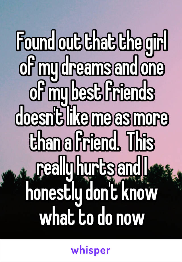 Found out that the girl of my dreams and one of my best friends doesn't like me as more than a friend.  This really hurts and I honestly don't know what to do now