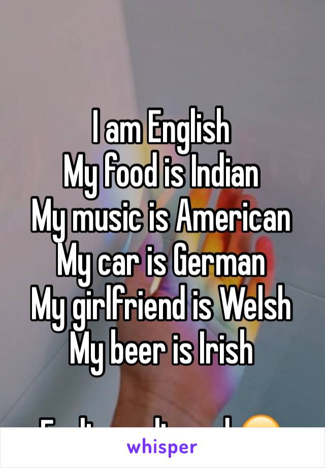 

I am English
My food is Indian
My music is American
My car is German
My girlfriend is Welsh
My beer is Irish
 
Feeling cultured 😁