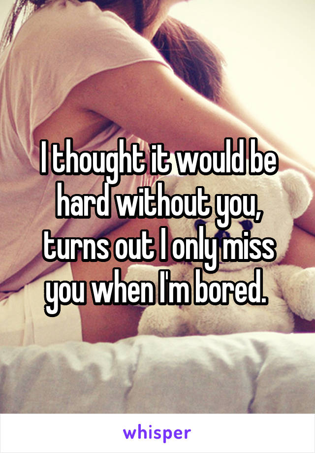 I thought it would be hard without you, turns out I only miss you when I'm bored. 