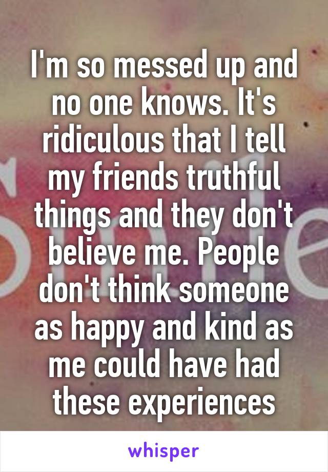 I'm so messed up and no one knows. It's ridiculous that I tell my friends truthful things and they don't believe me. People don't think someone as happy and kind as me could have had these experiences